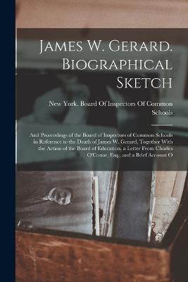 James W. Gerard. Biographical Sketch; and Proceedings of the Board of Inspectors of Common Schools in Reference to the Death of James W. Gerard, Together With the Action of the Board of Education, a Letter From Charles O'Conor, Esq., and a Brief Account O