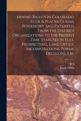 Mining Rights in Colorado. Lode & Placer Claims, Possessory and Patented, From the District Organizations to the Present Time. Statutes in Full. Prospecting, Land Office, Incorporations, Forms, Decisions, Etc