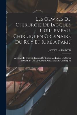 Les Oewres De Chirurgie De Iacques Guillemeau, Chirurgien Ordinaire Du Roy Et Iure A Paris