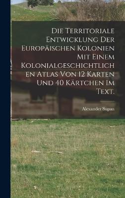 Die Territoriale Entwicklung der europaeischen Kolonien mit einem kolonialgeschichtlichen Atlas von 12 Karten und 40 Kaertchen im Text.