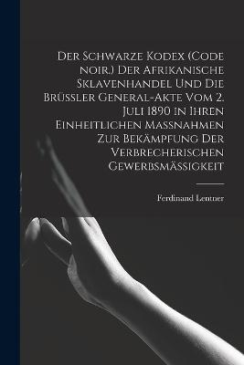 Der Schwarze Kodex (Code noir.) Der afrikanische Sklavenhandel und die Bruessler General-Akte vom 2. Juli 1890 in ihren einheitlichen Massnahmen zur Bekaempfung der verbrecherischen Gewerbsmaessigkeit