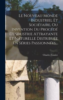 Le Nouveau Monde Industriel Et Societaire, Ou Invention Du Procede D'industrie Attrayante Et Naturelle Distribuee En Series Passionnees...