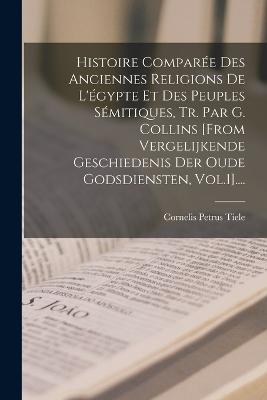 Histoire Comparee Des Anciennes Religions De L'egypte Et Des Peuples Semitiques, Tr. Par G. Collins [from Vergelijkende Geschiedenis Der Oude Godsdiensten, Vol.1]....