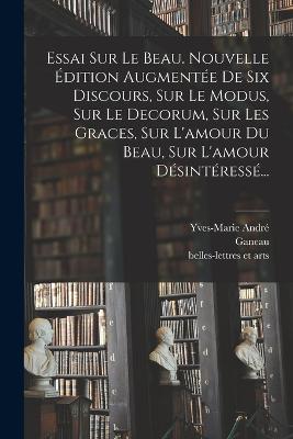 Essai Sur Le Beau. Nouvelle Edition Augmentee De Six Discours, Sur Le Modus, Sur Le Decorum, Sur Les Graces, Sur L'amour Du Beau, Sur L'amour Desinteresse...