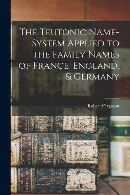 The Teutonic Name-System Applied to the Family Names of France, England, & Germany