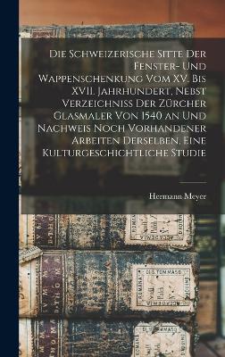 schweizerische Sitte der Fenster- und Wappenschenkung vom XV. bis XVII. Jahrhundert, Nebst Verzeichniss der Zuercher Glasmaler von 1540 an und Nachweis noch vorhandener Arbeiten derselben, Eine Kulturgeschichtliche Studie