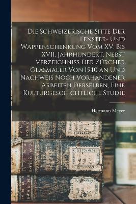 Die schweizerische Sitte der Fenster- und Wappenschenkung vom XV. bis XVII. Jahrhundert, Nebst Verzeichniss der Zuercher Glasmaler von 1540 an und Nachweis noch vorhandener Arbeiten derselben, Eine Kulturgeschichtliche Studie