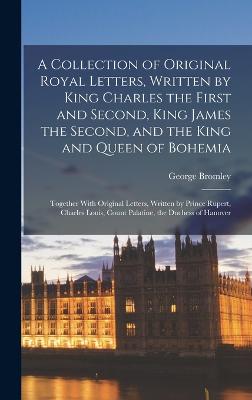 A Collection of Original Royal Letters, Written by King Charles the First and Second, King James the Second, and the King and Queen of Bohemia; Together With Original Letters, Written by Prince Rupert, Charles Louis, Count Palatine, the Duchess of Hanover