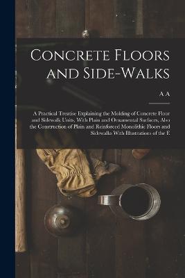 Concrete Floors and Side-walks; a Practical Treatise Explaining the Molding of Concrete Floor and Sidewalk Units, With Plain and Ornamental Surfaces, Also the Construction of Plain and Reinforced Monolithic Floors and Sidewalks With Illustrations of the E