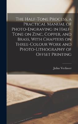 The Half-tone Process, a Practical Manual of Photo-engraving in Half-tone on Zinc, Copper, and Brass, With Chapters on Three-colour Work and Photo-lithography of Offset Printing