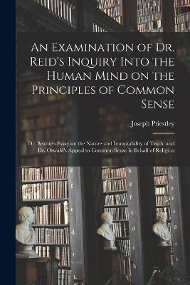 An Examination of Dr. Reid's Inquiry Into the Human Mind on the Principles of Common Sense; Dr. Beattie's Essay on the Nature and Immutability of Truth; and Dr. Oswald's Appeal to Common Sense in Behalf of Religion