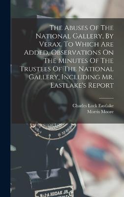 The Abuses Of The National Gallery, By Verax. To Which Are Added, Observations On The Minutes Of The Trustees Of The National Gallery, Including Mr. Eastlake's Report