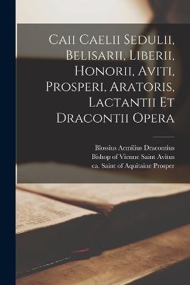 Caii Caelii Sedulii, Belisarii, Liberii, Honorii, Aviti, Prosperi, Aratoris, Lactantii Et Dracontii Opera