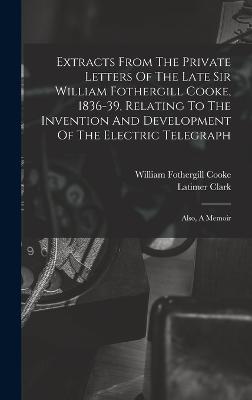 Extracts From The Private Letters Of The Late Sir William Fothergill Cooke, 1836-39, Relating To The Invention And Development Of The Electric Telegraph