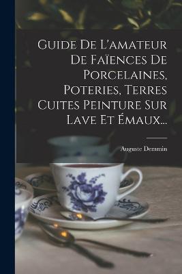 Guide De L'amateur De Faiences De Porcelaines, Poteries, Terres Cuites Peinture Sur Lave Et Emaux...