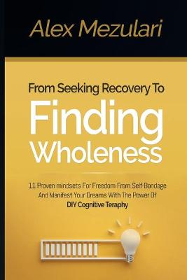 From Seeking Recovery to Finding Wholeness 11 Proven Mindsets for Freedom from Self Bondage and Manifest Your Dreams with the Power of DIY Cognitive Therapy