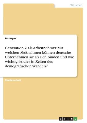 Generation Z als Arbeitnehmer. Mit welchen Massnahmen koennen deutsche Unternehmensie an sich binden und wie wichtig ist dies in Zeiten des demografischen Wandels?