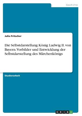 Die Selbstdarstellung Koenig Ludwig II. von Bayern. Vorbilder und Entwicklung der Selbstdarstellung des Marchenkoenigs
