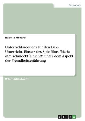 Unterrichtssequenz fuer den DaZ- Unterricht. Einsatz des Spielfilms Maria ihm schmeckt?s nicht! unter dem Aspekt der Fremdheitserfahrung