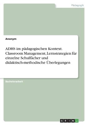 ADHS im paedagogischen Kontext. Classroom Management, Lernstrategien fuer einzelne Schulfaecher und didaktisch-methodische UEberlegungen