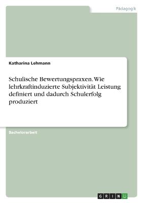 Schulische Bewertungspraxen. Wie lehrkraftinduzierte Subjektivitaet Leistung definiert und dadurch Schulerfolg produziert