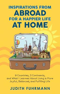 Inspirations from Abroad for a Happier Life at Home. 9 Countries, 3 Continents, and what I Learned about Living a more Joyful, Balanced, and Fulfilling Life