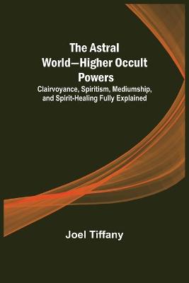 Astral World-Higher Occult Powers; Clairvoyance, Spiritism, Mediumship, and Spirit-Healing Fully Explained