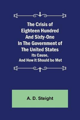 The Crisis of Eighteen Hundred and Sixty-One In The Government of The United States; Its Cause, and How it Should be Met