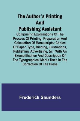 The Author's Printing and Publishing Assistant; Comprising Explanations of the Process of Printing; Preparation and Calculation of Manuscripts; Choice of Paper, Type, Binding, Illustrations, Publishing, Advertising,   with an Exemplification and Description