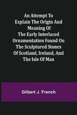 An Attempt to Explain the Origin and Meaning of the Early Interlaced Ornamentation Found on the Sculptured Stones of Scotland, Ireland, and the Isle of Man