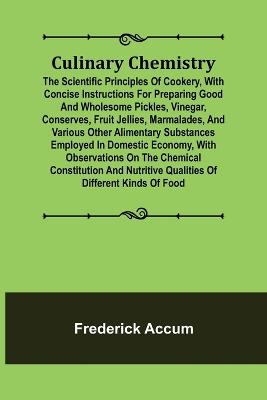 Culinary Chemistry; The Scientific Principles of Cookery, with Concise Instructions for Preparing Good and Wholesome Pickles, Vinegar, Conserves, Fruit Jellies, Marmalades, and Various Other Alimentary Substances Employed in Domestic Economy, with Observat