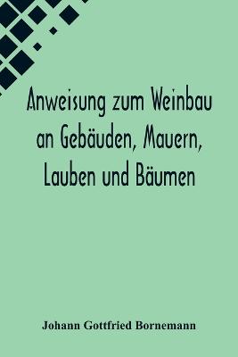 Anweisung zum Weinbau an Gebaeuden, Mauern, Lauben und Baeumen; Herausgegeben zu Ermunterung der Kinder zu edler Thaetigkeit