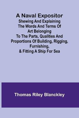 A Naval Expositor; Shewing and Explaining the Words and Terms of Art Belonging to the Parts, Qualities and Proportions of Building, Rigging, Furnishing, & Fitting a Ship for Sea