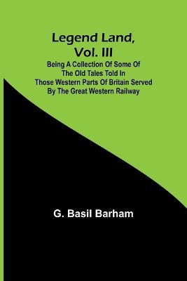 Legend Land, Vol. III; Being a Collection of Some of the Old Tales Told in Those Western Parts of Britain Served by the Great Western Railway