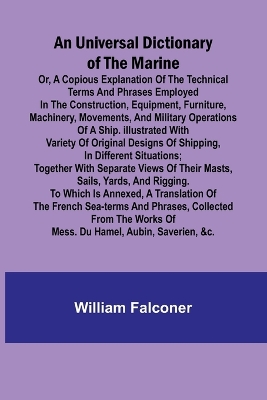 Universal Dictionary of the Marine; Or, a Copious Explanation of the Technical Terms and Phrases Employed in the Construction, Equipment, Furniture, Machinery, Movements, and Military Operations of a Ship. Illustrated With Variety of Original Designs of S