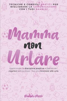 Mamma Non Urlare Tecniche e Consigli Pratici per Migliorare la Comunicazione Con i Tuoi Bambini Applicando la Disciplina Positiva e Prevenire i Capricci Senza Dover Mai Piu Ricorrere Alle Urla