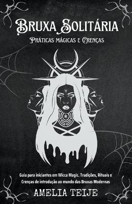Bruxa Solitaria - Praticas magicas e Crencas - Guia para iniciantes em Wicca Magic. Tradicoes, Rituais e Crencas de introducao ao mundo das Bruxas Modernas