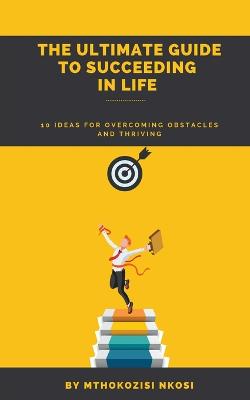 The Ultimate Guide to Succeeding in Life - 10 Ideas for Overcoming Obstacles and Thriving