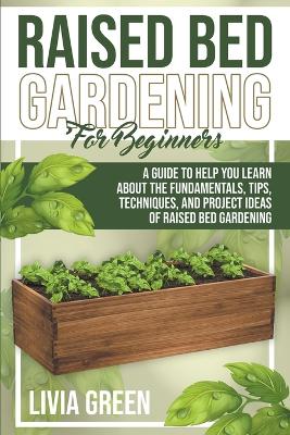 Raised Bed Gardening for Beginners. A Guide To Help you Learn about the Fundamentals, Tips, Techniques, and Project Ideas of Raised Bed Gardening