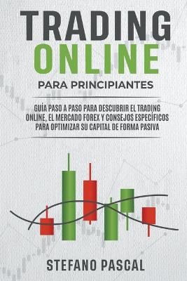 TRADING ONLINE PARA PRINCIPIANTES Guia paso a paso para descubrir el trading online, el mercado Forex y consejos especificos para optimizar su capital de forma pasiva