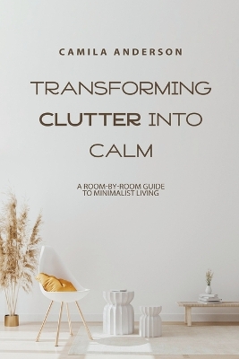 Transforming Clutter into Calm, A Room-by-Room Guide to Minimalist Living