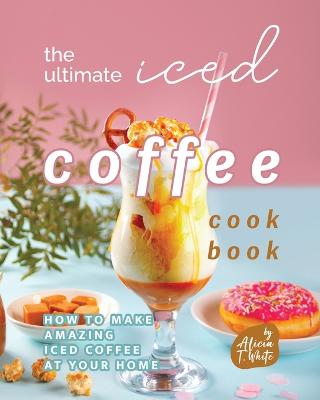 The Ultimate Iced Coffee Cookbook